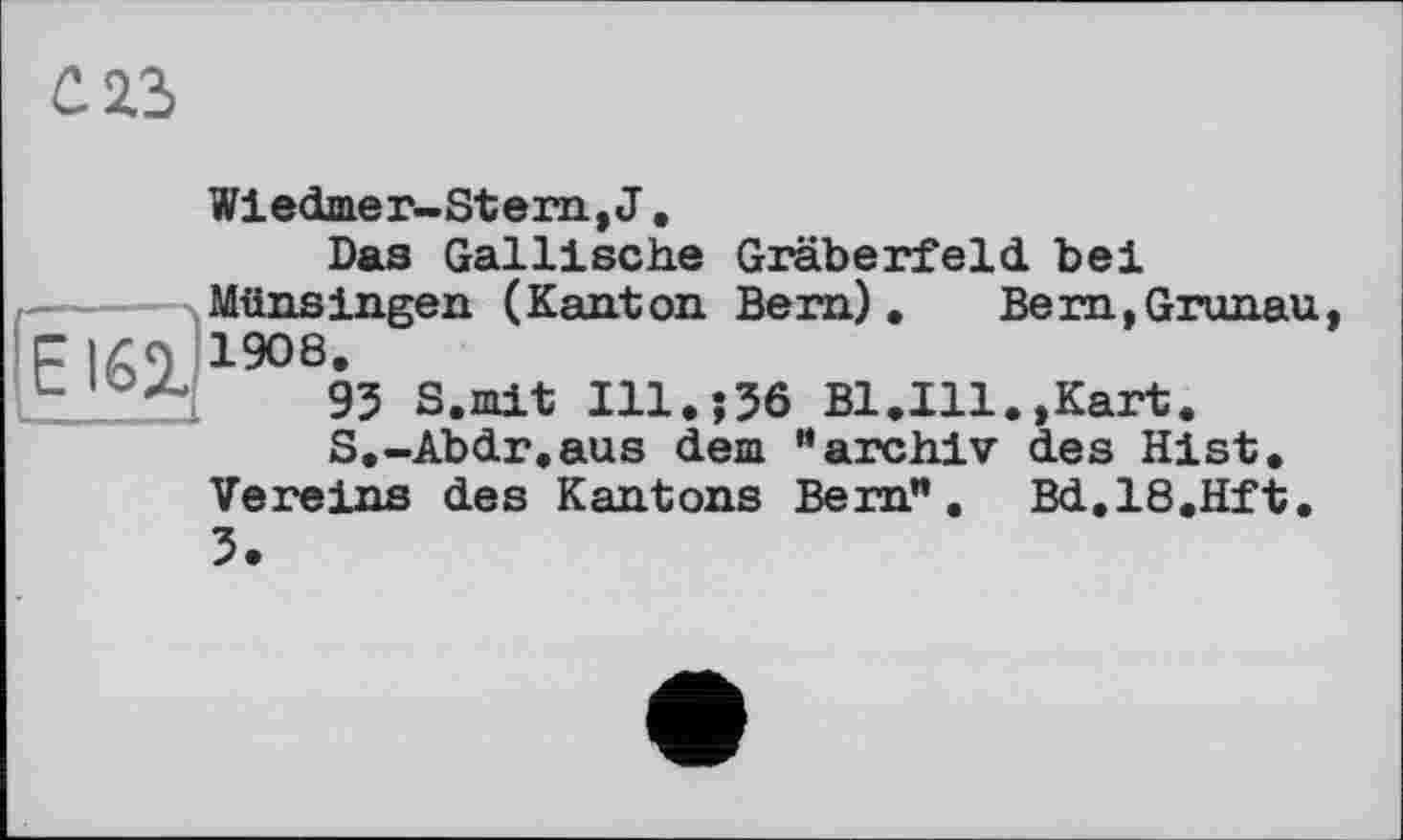 ﻿cas
Wiedmer-Stem, J.
Das Gallische Gräberfeld, bei MünsIngen (Kant on Bern). Bern,Gronau F 169 1908.
.5 ~	95 S.mit Ill.;56 Bl.Ill.»Kart.
S.-Abdr.aus dem *• arch.lv des Hist, Vereins des Kantons Bern”. Bd.18.Hft. 5.